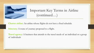 Important Key Terms in Airline
(continued…)
Charter airline: An airline whose flights do not have a fixed schedule
Itinerary: A route of journey proposed to a flight.
Travel agency: A business that attends to the travel needs of an individual or a group
of individuals
 