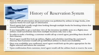 History of Reservation System
• Prior to 1950 all information about reservation was published by airlines in large books, with
separate books for each type of information
• Travel agents had a really tough time looking through multiple books for booking tickets that
covered multiple airlines
• It was impossible to get a real-time view of the inventory (available seats on a flight) since
airlines could synchronize data from multiple locations only once a day
• In order to make a booking, a customer would call up a travel agent, providing them details of
their itinerary
• Travel agent would first look up airlines, flights and schedules matching the customer’s
itinerary then Customer would call up individual airlines to check seat availability
• Once seat availability was confirmed, travel agent would look up the price appropriate for the
flights selected and inform the customer
• Upon confirmation from customer, travel agent would call the airlines back to reserve the seats
 