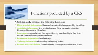 Functions provided by a CRS
A CRS typically provides the following functions
 Flight schedule information: Days and times for flights operated by the airline
 Availability information: Seat availability on a flight by service class, i.e.
Economy, Business or First class
 Fare quotes: A consolidated fare for an itinerary based on flight, day, time,
service class and passenger types chosen
 Reservation information: Seat bookings
 Ticketing information: Generating and storing tickets
 Refunds and cancellations: Cancellation of existing reservations and tickets
 