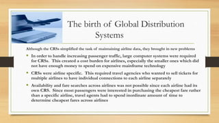 The birth of Global Distribution
Systems
Although the CRSs simplified the task of maintaining airline data, they brought in new problems
 In order to handle increasing passenger traffic, large computer systems were required
for CRSs. This created a cost burden for airlines, especially the smaller ones which did
not have enough money to spend on expensive mainframe technology
 CRSs were airline specific. This required travel agencies who wanted to sell tickets for
multiple airlines to have individual connections to each airline separately
 Availability and fare searches across airlines was not possible since each airline had its
own CRS. Since most passengers were interested in purchasing the cheapest fare rather
than a specific airline, travel agents had to spend inordinate amount of time to
determine cheapest fares across airlines
 