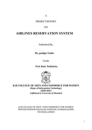 1
A
PROJECT REPORT
ON
AIRLINES RESERVATION SYSTEM
Submitted By,
Guide
Prof. Rani Podichetty.
K.B COLLEGE OF ARTS AND COMMERCE FOR WOMEN
(Dept. of Information Technology)
[2020-2021]
(Affiliated to University of Mumbai)
K.B COLLEGE OF ARTS AND COMMERCE FOR WOMEN
MITH BUNDER ROAD,NEAR SADGURU GARDEN,KOPRI
THANE(E)-400603
Ms. pushpa Yadav
 