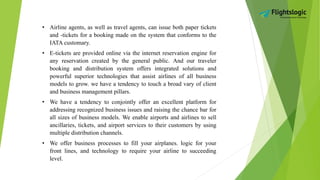 • Airline agents, as well as travel agents, can issue both paper tickets
and -tickets for a booking made on the system that conforms to the
IATA customary.
• E-tickets are provided online via the internet reservation engine for
any reservation created by the general public. And our traveler
booking and distribution system offers integrated solutions and
powerful superior technologies that assist airlines of all business
models to grow. we have a tendency to touch a broad vary of client
and business management pillars.
• We have a tendency to conjointly offer an excellent platform for
addressing recognized business issues and raising the chance bar for
all sizes of business models. We enable airports and airlines to sell
ancillaries, tickets, and airport services to their customers by using
multiple distribution channels.
• We offer business processes to fill your airplanes. logic for your
front lines, and technology to require your airline to succeeding
level.
 