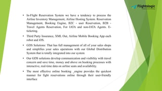 • In-Flight Reservation System we have a tendency to process the
Airline Inventory Management, Airline Hosting System. Reservation
Management, Booking Engine, B2C - user Reservation, B2B -
Travel Agents Reservation, For IATA and non-IATA Agents. E-
ticketing.
• Third Party Insurance, XML Out, Airline Mobile Booking App each
robot and iOS.
• GDS Solutions: That has full management of all of your sales shops
and simplifies your sales operations with our Global Distribution
System that is totally integrated into our system
• Our GDS solutions develop communication and visibility with travel
concern and save time, money and above on booking processes with
interactive, real-time data on airline seats and availability.
• The most effective online booking _engine provides the quickest
manner for fight reservations online through their user-friendly
interface
 