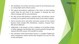 • The installation of an airline reservation system by travel businesses acts
as a strong flight search software system.
• The logical and productive application of the online air ticket booking
system helps the end client of the company in choosing the most
effective package offer by some distributors
• We offer ancient GDS platforms, codeshare links, and interlines carriers
to modify you to optimize and extend the reach of your airline company.
• And we provide end to end airline reservation systems for the aviation
business which includes PSS, Distribution, Analytics, Frequent Flyer.
IBE and far additional.
• Additionally, to the present, we have a tendency to do facilitate airlines
to further aggregate and distribute their contents generally through other
channels like GDS systems, OTA and IBE for airlines
• Our web-based Airline Reservations System is a complete FlightsLogic
airline management solution and has been designed to be easy for users
to learn and operate.
 