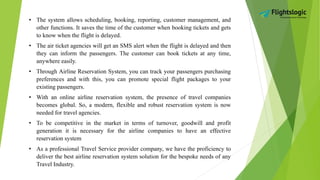 • The system allows scheduling, booking, reporting, customer management, and
other functions. It saves the time of the customer when booking tickets and gets
to know when the flight is delayed.
• The air ticket agencies will get an SMS alert when the flight is delayed and then
they can inform the passengers. The customer can book tickets at any time,
anywhere easily.
• Through Airline Reservation System, you can track your passengers purchasing
preferences and with this, you can promote special flight packages to your
existing passengers.
• With an online airline reservation system, the presence of travel companies
becomes global. So, a modern, flexible and robust reservation system is now
needed for travel agencies.
• To be competitive in the market in terms of turnover, goodwill and profit
generation it is necessary for the airline companies to have an effective
reservation system
• As a professional Travel Service provider company, we have the proficiency to
deliver the best airline reservation system solution for the bespoke needs of any
Travel Industry.
 