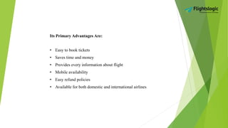 Its Primary Advantages Are:
• Easy to book tickets
• Saves time and money
• Provides every information about flight
• Mobile availability
• Easy refund policies
• Available for both domestic and international airlines
 