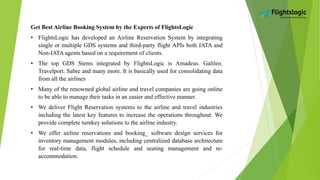 Get Best Airline Booking System by the Experts of FlightsLogic
• FlightsLogic has developed an Airline Reservation System by integrating
single or multiple GDS systems and third-party flight APIs both IATA and
Non-IATA agents based on a requirement of clients.
• The top GDS Stems integrated by FlightsLogic is Amadeus. Galileo.
Travelport. Sabre and many more. It is basically used for consolidating data
from all the airlines
• Many of the renowned global airline and travel companies are going online
to be able to manage their tasks in an easier and effective manner.
• We deliver Flight Reservation systems to the airline and travel industries
including the latest key features to increase the operations throughout. We
provide complete turnkey solutions to the airline industry.
• We offer airline reservations and booking_ software design services for
inventory management modules, including centralized database architecture
for real-time data, flight schedule and seating management and re-
accommodation.
 