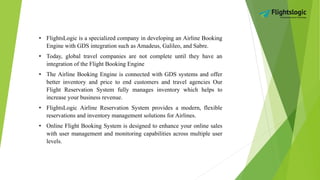 • FlightsLogic is a specialized company in developing an Airline Booking
Engine with GDS integration such as Amadeus, Galileo, and Sabre.
• Today, global travel companies are not complete until they have an
integration of the Flight Booking Engine
• The Airline Booking Engine is connected with GDS systems and offer
better inventory and price to end customers and travel agencies Our
Flight Reservation System fully manages inventory which helps to
increase your business revenue.
• FlightsLogic Airline Reservation System provides a modern, flexible
reservations and inventory management solutions for Airlines.
• Online Flight Booking System is designed to enhance your online sales
with user management and monitoring capabilities across multiple user
levels.
 
