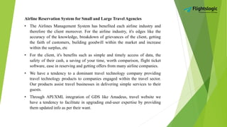 Airline Reservation System for Small and Large Travel Agencies
• The Airlines Management System has benefited each airline industry and
therefore the client moreover. For the airline industry, it's edges like the
accuracy of the knowledge, breakdown of grievances of the client, getting
the faith of customers, building goodwill within the market and increase
within the surplus, etc
• For the client, it's benefits such as simple and timely access of data, the
safety of their cash, a saving of your time, worth comparison, flight ticket
software, ease in reserving and getting offers from many airline companies.
• We have a tendency to a dominant travel technology company providing
travel technology products to companies engaged within the travel sector.
Our products assist travel businesses in delivering simple services to their
guests.
• Through API/XML integration of GDS like Amadeus, travel website we
have a tendency to facilitate in upgrading end-user expertise by providing
them updated info as per their want.
 