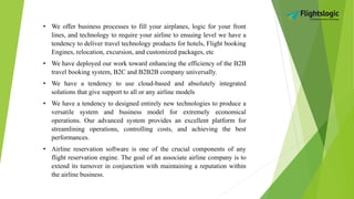 • We offer business processes to fill your airplanes, logic for your front
lines, and technology to require your airline to ensuing level we have a
tendency to deliver travel technology products for hotels, Flight booking
Engines, relocation, excursion, and customized packages, etc
• We have deployed our work toward enhancing the efficiency of the B2B
travel booking system, B2C and B2B2B company universally.
• We have a tendency to use cloud-based and absolutely integrated
solutions that give support to all or any airline models
• We have a tendency to designed entirely new technologies to produce a
versatile system and business model for extremely economical
operations. Our advanced system provides an excellent platform for
streamlining operations, controlling costs, and achieving the best
performances.
• Airline reservation software is one of the crucial components of any
flight reservation engine. The goal of an associate airline company is to
extend its turnover in conjunction with maintaining a reputation within
the airline business.
 
