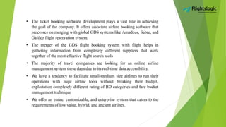 • The ticket booking software development plays a vast role in achieving
the goal of the company. It offers associate airline booking software that
processes on merging with global GDS systems like Amadeus, Sabre, and
Galileo flight reservation system.
• The merger of the GDS flight booking system with flight helps in
gathering information from completely different suppliers that work
together of the most effective flight search tools
• The majority of travel companies are looking for an online airline
management system these days due to its real-time data accessibility.
• We have a tendency to facilitate small-medium size airlines to run their
operations with huge airline tools without breaking their budget,
exploitation completely different rating of BD categories and fare bucket
management technique
• We offer an entire, customizable, and enterprise system that caters to the
requirements of low value, hybrid, and ancient airlines.
 