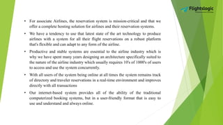 • For associate Airlines, the reservation system is mission-critical and that we
offer a complete hosting solution for airlines and their reservation systems.
• We have a tendency to use that latest state of the art technology to produce
airlines with a system for all their flight reservations on a robust platform
that's flexible and can adapt to any form of the airline.
• Productive and stable systems are essential to the airline industry which is
why we have spent many years designing an architecture specifically suited to
the nature of the airline industry which usually requires 10's of 1000's of users
to access and use the system concurrently.
• With all users of the system being online at all times the system remains track
of directory and traveler reservations in a real-time environment and improves
directly with all transactions
• Our internet-based system provides all of the ability of the traditional
computerized booking systems, but in a user-friendly format that is easy to
use and understand and always online.
 