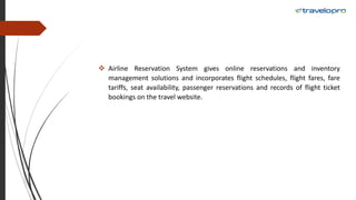  Airline Reservation System gives online reservations and inventory
management solutions and incorporates flight schedules, flight fares, fare
tariffs, seat availability, passenger reservations and records of flight ticket
bookings on the travel website.
 