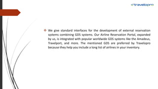  We give standard interfaces for the development of external reservation
systems combining GDS systems. Our Airline Reservation Portal, expanded
by us, is integrated with popular worldwide GDS systems like the Amadeus,
Travelport, and more. The mentioned GDS are preferred by Travelopro
because they help you include a long list of airlines in your inventory.
 