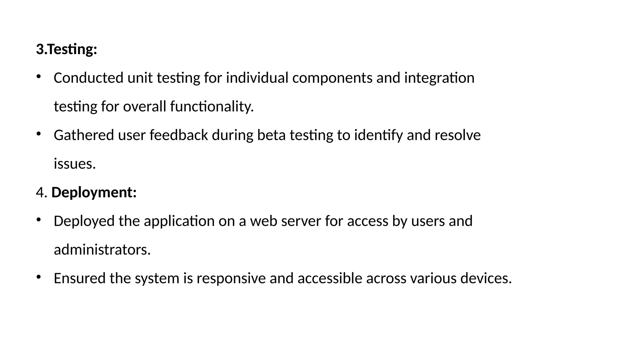 3.Testing:
• Conducted unit testing for individual components and integration
testing for overall functionality.
• Gathered user feedback during beta testing to identify and resolve
issues.
4. Deployment:
• Deployed the application on a web server for access by users and
administrators.
• Ensured the system is responsive and accessible across various devices.
 