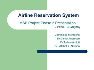 Airline Reservation System
MSE Project Phase 2 Presentation
-- FAISAL KHAN(MD)
Committee Members:
Dr.Daniel Andresen
Dr.Torben Amtoft
Dr. Mitchell L. Neilsen
 