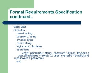 Formal Requirements Specification
continued..
class User
attributes
userid: string
password: string
emailid: string
name: string
loginstatus : Boolean
operations
VerifyLogin(email : string , password : string) : Boolean =
user.allInstances -> exists (u: user | u.emailid = emailid and
u.password = password)
end
 