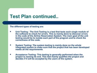 Test Plan continued..
The different types of testing are:
 Unit Testing : The Unit Testing is a test that tests each single module of
the software to check for errors. This is mainly done to discover errors
in the code of the Airline Reservation System. The main goal of the unit
testing would be to isolate each part of the program and to check the
correctness of the code.
 System Testing: The system testing is mainly done on the whole
integrated system to make sure that the project that has been developed
meets all the requirements
 Acceptance Testing: This testing is generally performed when the
project is nearing its end. This test mainly qualifies the project and
decides if it will be accepted by the users of the system.
 