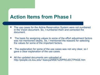 Action Items from Phase I
 The use cases for the Airline Reservation System were not numbered
in the Vision document. So, I numbered them and corrected the
document.
 The basis for assigning values to some of the effort adjustment factors
was not mentioned clearly. So, I mentioned the reasons for selecting
the values for some of the important factors.
 The explanation for some of the use cases was not very clear, so I
gave a clear explanation of the use cases.
 All the updated documents are uploaded at
http://people.cis.ksu.edu/~kaavya/MSE%20PROJECTPAGE.htm
 