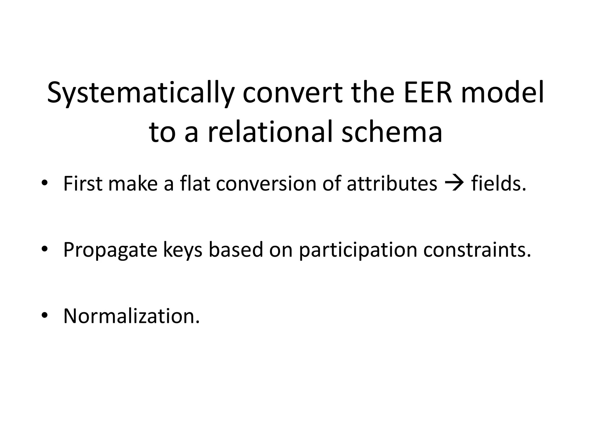 Systematically convert the EER model
      to a relational schema
• First make a flat conversion of attributes  fields.

• Propagate keys based on participation constraints.

• Normalization.
 