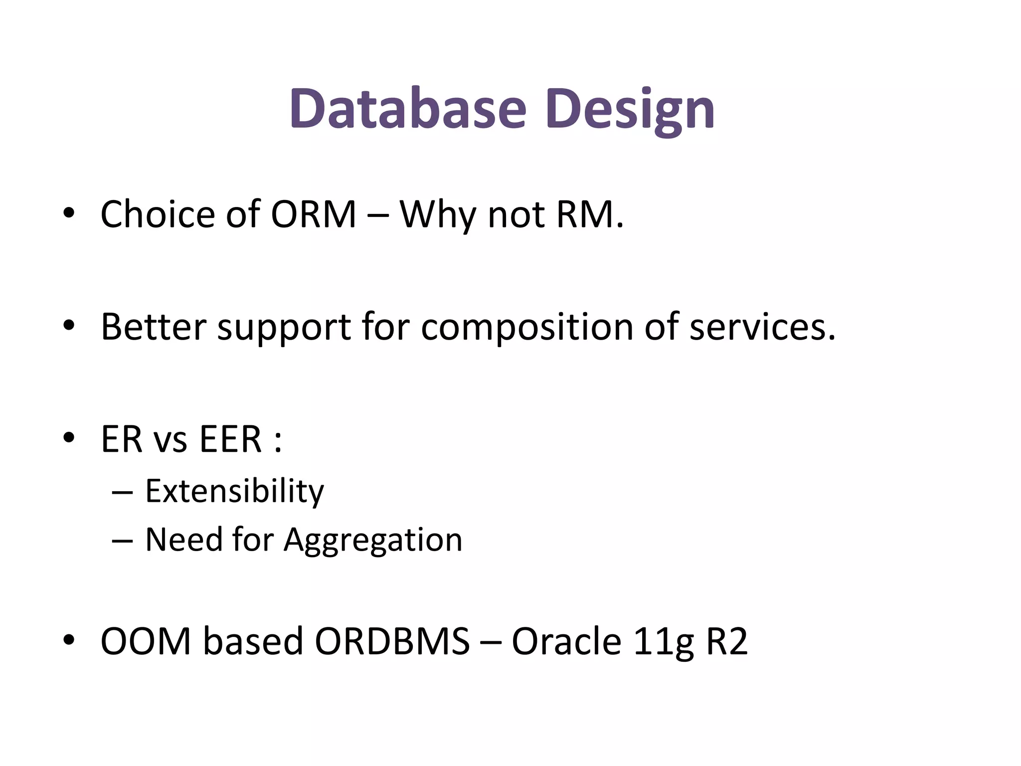 Database Design
• Choice of ORM – Why not RM.

• Better support for composition of services.

• ER vs EER :
  – Extensibility
  – Need for Aggregation

• OOM based ORDBMS – Oracle 11g R2
 