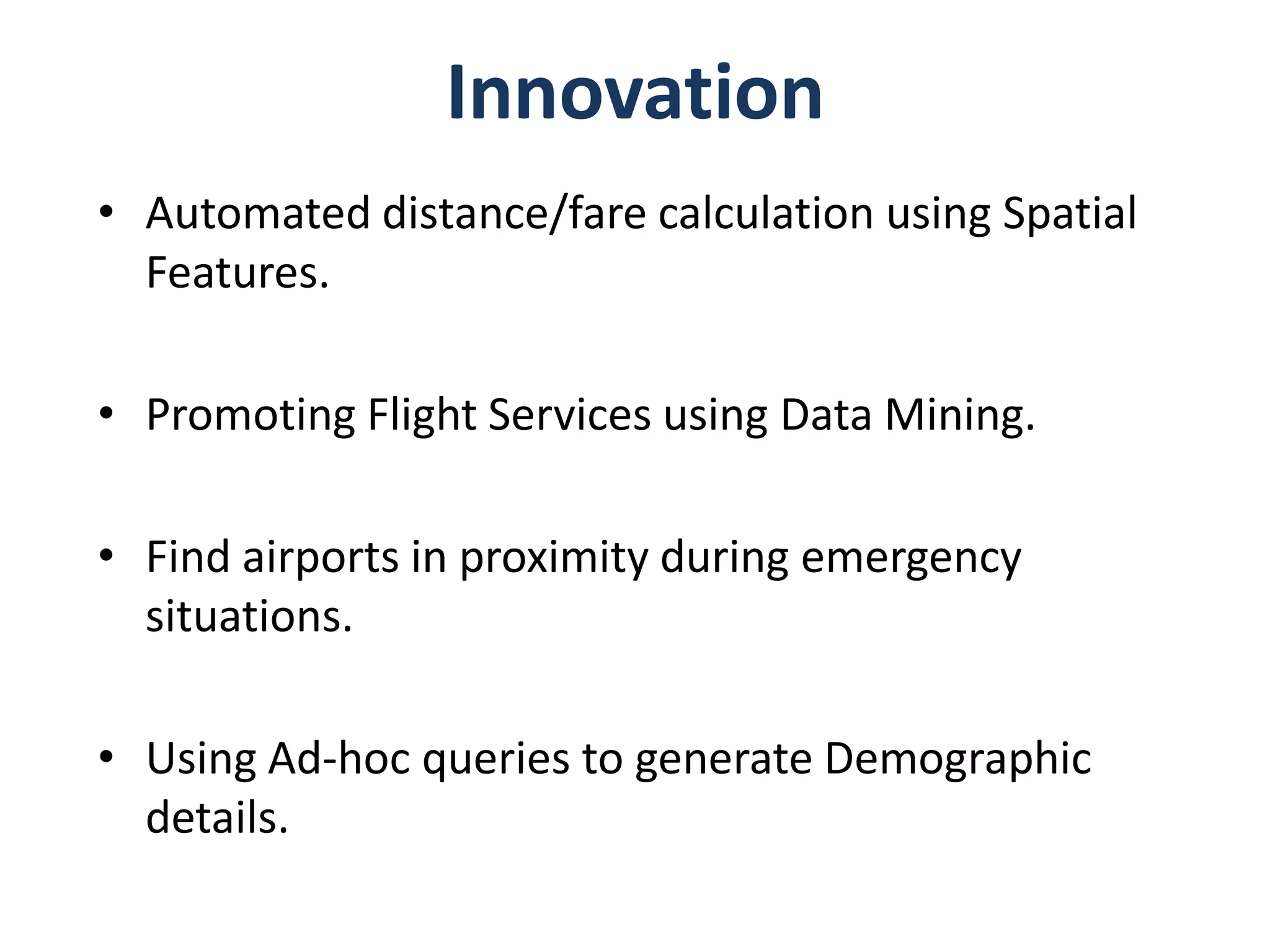 Innovation
• Automated distance/fare calculation using Spatial
  Features.

• Promoting Flight Services using Data Mining.

• Find airports in proximity during emergency
  situations.

• Using Ad-hoc queries to generate Demographic
  details.
 