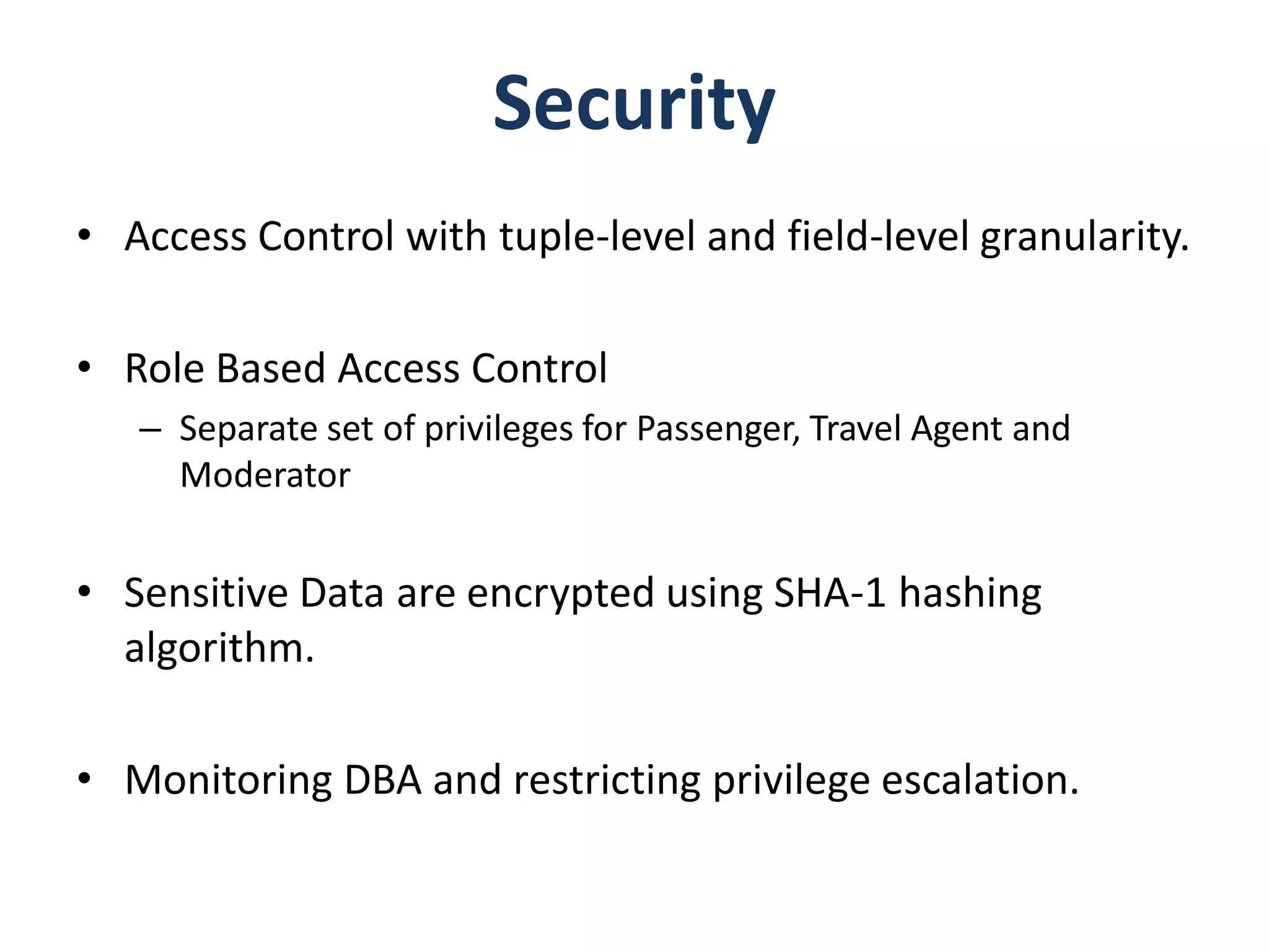 Security
• Access Control with tuple-level and field-level granularity.

• Role Based Access Control
   – Separate set of privileges for Passenger, Travel Agent and
     Moderator


• Sensitive Data are encrypted using SHA-1 hashing
  algorithm.

• Monitoring DBA and restricting privilege escalation.
 