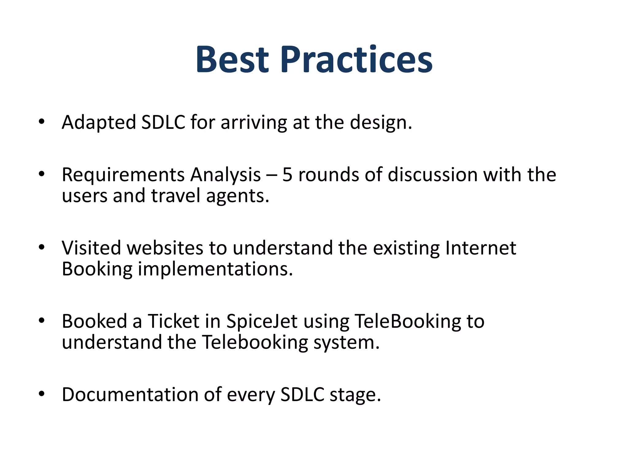 Best Practices
• Adapted SDLC for arriving at the design.

• Requirements Analysis – 5 rounds of discussion with the
  users and travel agents.

• Visited websites to understand the existing Internet
  Booking implementations.

• Booked a Ticket in SpiceJet using TeleBooking to
  understand the Telebooking system.

• Documentation of every SDLC stage.
 