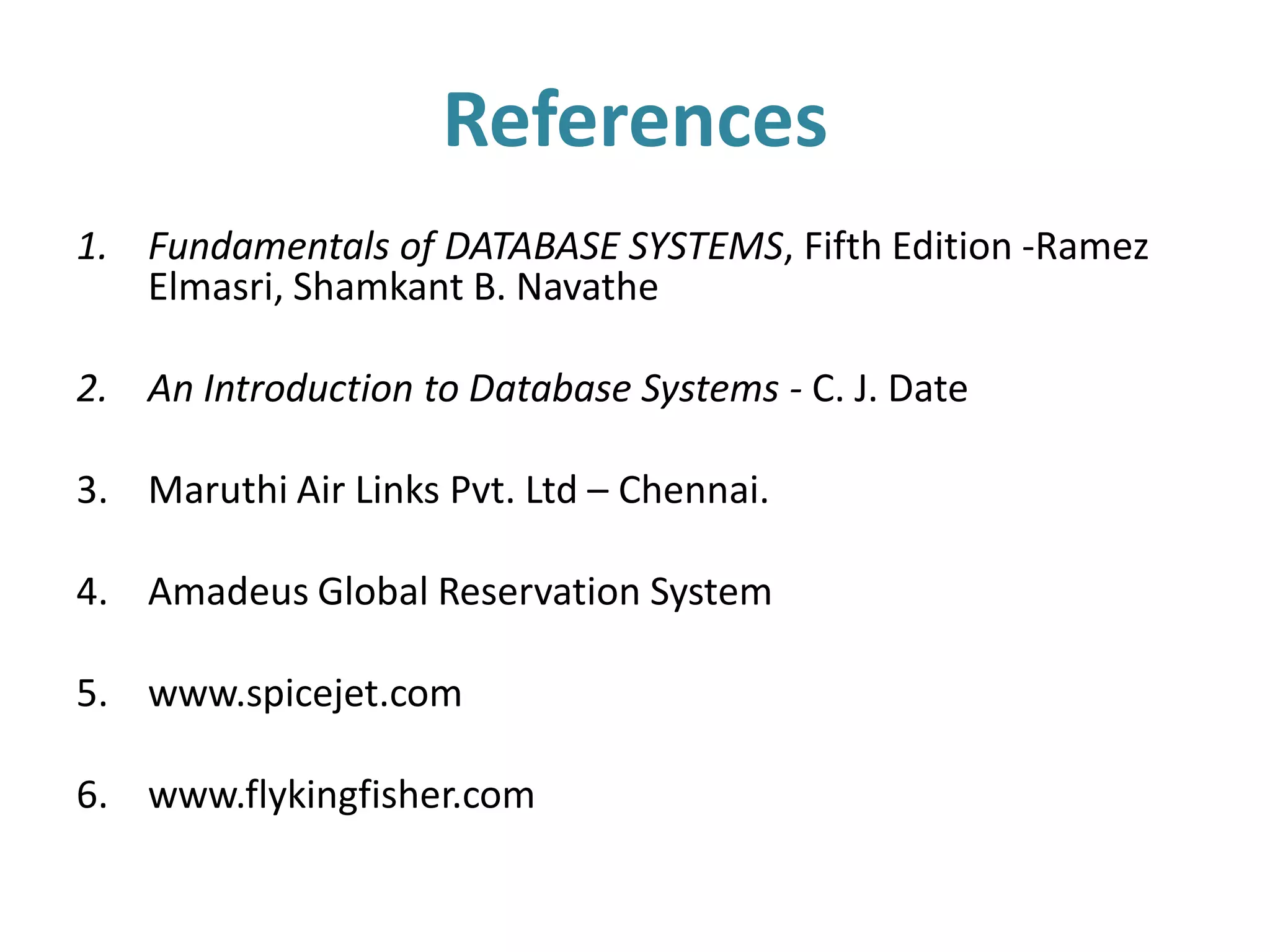 References
1. Fundamentals of DATABASE SYSTEMS, Fifth Edition -Ramez
   Elmasri, Shamkant B. Navathe

2. An Introduction to Database Systems - C. J. Date

3. Maruthi Air Links Pvt. Ltd – Chennai.

4. Amadeus Global Reservation System

5. www.spicejet.com

6. www.flykingfisher.com
 