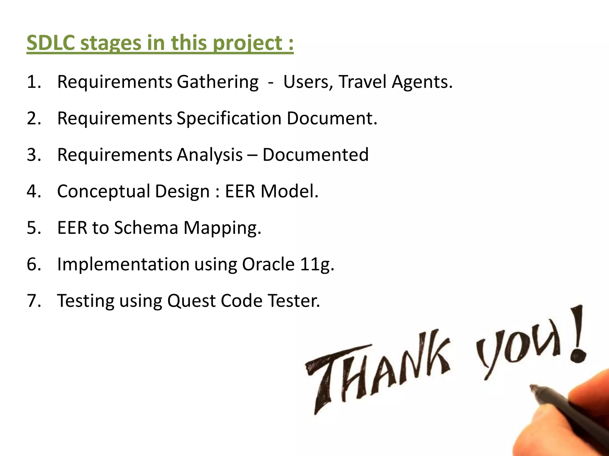SDLC stages in this project :
1. Requirements Gathering - Users, Travel Agents.
2. Requirements Specification Document.
3. Requirements Analysis – Documented
4. Conceptual Design : EER Model.
5. EER to Schema Mapping.
6. Implementation using Oracle 11g.
7. Testing using Quest Code Tester.
 
