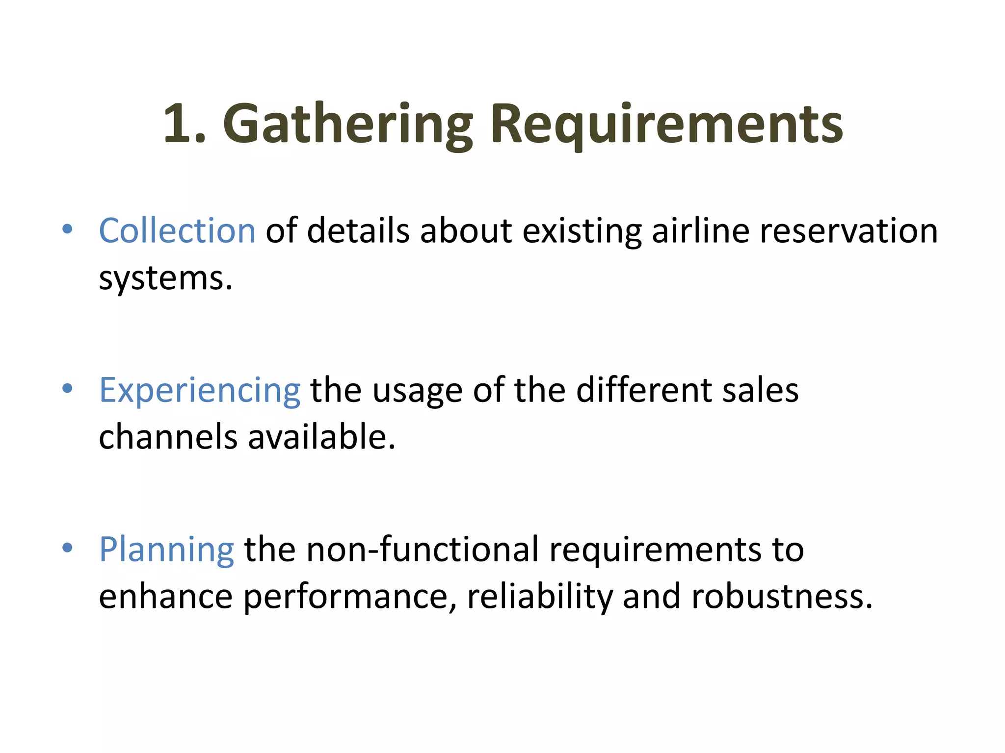 1. Gathering Requirements
• Collection of details about existing airline reservation
  systems.

• Experiencing the usage of the different sales
  channels available.

• Planning the non-functional requirements to
  enhance performance, reliability and robustness.
 