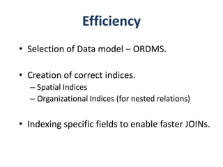 Efficiency
• Selection of Data model – ORDMS.

• Creation of correct indices.
  – Spatial Indices
  – Organizational Indices (for nested relations)

• Indexing specific fields to enable faster JOINs.
 