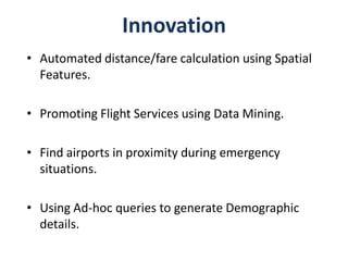 Innovation
• Automated distance/fare calculation using Spatial
  Features.

• Promoting Flight Services using Data Mining.

• Find airports in proximity during emergency
  situations.

• Using Ad-hoc queries to generate Demographic
  details.
 