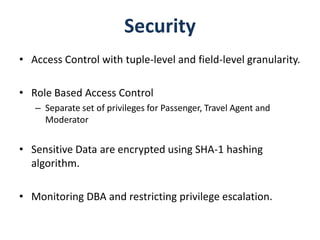 Security
• Access Control with tuple-level and field-level granularity.

• Role Based Access Control
   – Separate set of privileges for Passenger, Travel Agent and
     Moderator


• Sensitive Data are encrypted using SHA-1 hashing
  algorithm.

• Monitoring DBA and restricting privilege escalation.
 