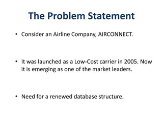 The Problem Statement
• Consider an Airline Company, AIRCONNECT.



• It was launched as a Low-Cost carrier in 2005. Now
  it is emerging as one of the market leaders.



• Need for a renewed database structure.
 