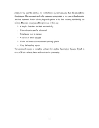 places. Every record is checked for completeness and accuracy and then it is entered into
the database. The comments and valid messages are provided to get away redundant data.
Another important feature of the proposed system is the data security provided by the
system. The main objectives of the proposed system are:
• Complex functions are done automatically
• Processing time can be minimized
• Simple and easy to manage
• Chances of errors reduced
• Faster and more accurate than the existing system
• Easy for handling reports
The proposed system is complete software for Airline Reservation System, Which is
more efficient, reliable, faster and accurate for processing.
11
 