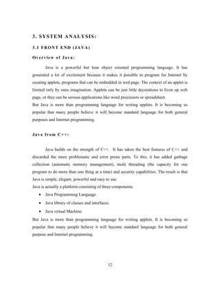 3. SYSTEM ANALYSIS:
3.1 FRONT END (JAVA)
Overview of Java:
Java is a powerful but lean object oriented programming language. It has
generated a lot of excitement because it makes it possible to program for Internet by
creating applets, programs that can be embedded in wed page. The context of an applet is
limited only by ones imagination. Applets can be just little decorations to liven up web
page, or they can be serious applications like word processors or spreadsheet.
But Java is more than programming language for writing applets. It is becoming so
popular that many people believe it will become standard language for both general
purposes and Internet programming.
Java from C++:
Java builds on the strength of C++. It has taken the best features of C++ and
discarded the more problematic and error prone parts. To this, it has added garbage
collection (automatic memory management), multi threading (the capacity for one
program to do more than one thing at a time) and security capabilities. The result is that
Java is simple, elegant, powerful and easy to use.
Java is actually a platform consisting of three components:
• Java Programming Language.
• Java library of classes and interfaces.
• Java virtual Machine.
But Java is more than programming language for writing applets. It is becoming so
popular that many people believe it will become standard language for both general
purpose and Internet programming.
12
 