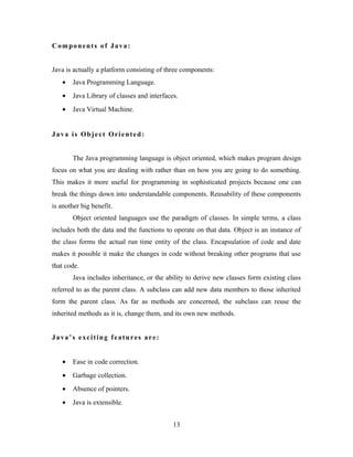 Components of Java:
Java is actually a platform consisting of three components:
• Java Programming Language.
• Java Library of classes and interfaces.
• Java Virtual Machine.
Java is Object Oriented:
The Java programming language is object oriented, which makes program design
focus on what you are dealing with rather than on how you are going to do something.
This makes it more useful for programming in sophisticated projects because one can
break the things down into understandable components. Reusability of these components
is another big benefit.
Object oriented languages use the paradigm of classes. In simple terms, a class
includes both the data and the functions to operate on that data. Object is an instance of
the class forms the actual run time entity of the class. Encapsulation of code and date
makes it possible it make the changes in code without breaking other programs that use
that code.
Java includes inheritance, or the ability to derive new classes form existing class
referred to as the parent class. A subclass can add new data members to those inherited
form the parent class. As far as methods are concerned, the subclass can reuse the
inherited methods as it is, change them, and its own new methods.
Java’s exciting features are:
• Ease in code correction.
• Garbage collection.
• Absence of pointers.
• Java is extensible.
13
 