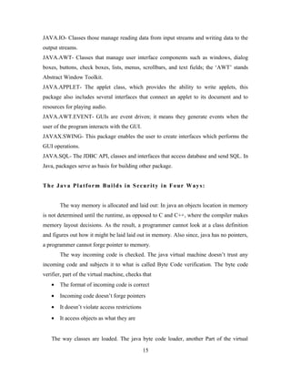 JAVA.IO- Classes those manage reading data from input streams and writing data to the
output streams.
JAVA.AWT- Classes that manage user interface components such as windows, dialog
boxes, buttons, check boxes, lists, menus, scrollbars, and text fields; the ‘AWT’ stands
Abstract Window Toolkit.
JAVA.APPLET- The applet class, which provides the ability to write applets, this
package also includes several interfaces that connect an applet to its document and to
resources for playing audio.
JAVA.AWT.EVENT- GUIs are event driven; it means they generate events when the
user of the program interacts with the GUI.
JAVAX.SWING- This package enables the user to create interfaces which performs the
GUI operations.
JAVA.SQL- The JDBC API, classes and interfaces that access database and send SQL. In
Java, packages serve as basis for building other package.
The Java Platform Builds in Security in Four Ways:
The way memory is allocated and laid out: In java an objects location in memory
is not determined until the runtime, as opposed to C and C++, where the compiler makes
memory layout decisions. As the result, a programmer cannot look at a class definition
and figures out how it might be laid laid out in memory. Also since, java has no pointers,
a programmer cannot forge pointer to memory.
The way incoming code is checked. The java virtual machine doesn’t trust any
incoming code and subjects it to what is called Byte Code verification. The byte code
verifier, part of the virtual machine, checks that
• The format of incoming code is correct
• Incoming code doesn’t forge pointers
• It doesn’t violate access restrictions
• It access objects as what they are
The way classes are loaded. The java byte code loader, another Part of the virtual
15
 