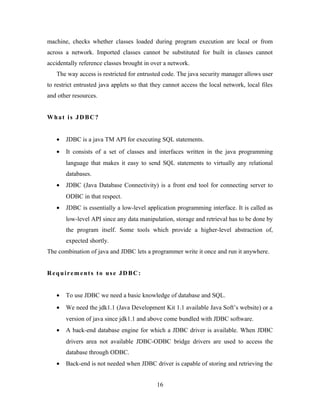 machine, checks whether classes loaded during program execution are local or from
across a network. Imported classes cannot be substituted for built in classes cannot
accidentally reference classes brought in over a network.
The way access is restricted for entrusted code. The java security manager allows user
to restrict entrusted java applets so that they cannot access the local network, local files
and other resources.
What is JDBC?
• JDBC is a java TM API for executing SQL statements.
• It consists of a set of classes and interfaces written in the java programming
language that makes it easy to send SQL statements to virtually any relational
databases.
• JDBC (Java Database Connectivity) is a front end tool for connecting server to
ODBC in that respect.
• JDBC is essentially a low-level application programming interface. It is called as
low-level API since any data manipulation, storage and retrieval has to be done by
the program itself. Some tools which provide a higher-level abstraction of,
expected shortly.
The combination of java and JDBC lets a programmer write it once and run it anywhere.
Requirements to use JDBC:
• To use JDBC we need a basic knowledge of database and SQL.
• We need the jdk1.1 (Java Development Kit 1.1 available Java Soft’s website) or a
version of java since jdk1.1 and above come bundled with JDBC software.
• A back-end database engine for which a JDBC driver is available. When JDBC
drivers area not available JDBC-ODBC bridge drivers are used to access the
database through ODBC.
• Back-end is not needed when JDBC driver is capable of storing and retrieving the
16
 