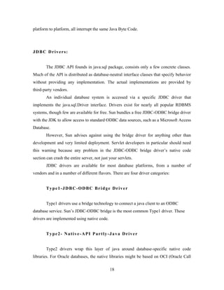 platform to platform, all interrupt the same Java Byte Code.
JDBC Drivers:
The JDBC API founds in java.sql package, consists only a few concrete classes.
Much of the API is distributed as database-neutral interface classes that specify behavior
without providing any implementation. The actual implementations are provided by
third-party vendors.
An individual database system is accessed via a specific JDBC driver that
implements the java.sql.Driver interface. Drivers exist for nearly all popular RDBMS
systems, though few are available for free. Sun bundles a free JDBC-ODBC bridge driver
with the JDK to allow access to standard ODBC data sources, such as a Microsoft Access
Database.
However, Sun advises against using the bridge driver for anything other than
development and very limited deployment. Servlet developers in particular should need
this warning because any problem in the JDBC-ODBC bridge driver’s native code
section can crash the entire server, not just your servlets.
JDBC drivers are available for most database platforms, from a number of
vendors and in a number of different flavors. There are four driver categories:
Type1-JDBC-ODBC Bridge Driver
Type1 drivers use a bridge technology to connect a java client to an ODBC
database service. Sun’s JDBC-ODBC bridge is the most common Type1 driver. These
drivers are implemented using native code.
Type2- Native-API Partly-Java Driver
Type2 drivers wrap this layer of java around database-specific native code
libraries. For Oracle databases, the native libraries might be based on OCI (Oracle Call
18
 