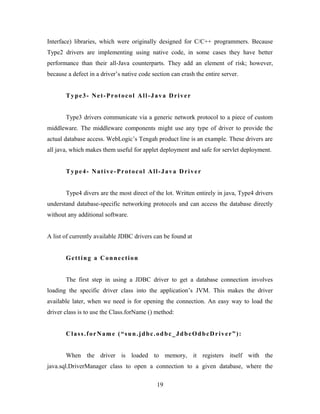 Interface) libraries, which were originally designed for C/C++ programmers. Because
Type2 drivers are implementing using native code, in some cases they have better
performance than their all-Java counterparts. They add an element of risk; however,
because a defect in a driver’s native code section can crash the entire server.
Type3- Net-Protocol All-Java Driver
Type3 drivers communicate via a generic network protocol to a piece of custom
middleware. The middleware components might use any type of driver to provide the
actual database access. WebLogic’s Tengah product line is an example. These drivers are
all java, which makes them useful for applet deployment and safe for servlet deployment.
Type4- Native-Protocol All-Java Driver
Type4 divers are the most direct of the lot. Written entirely in java, Type4 drivers
understand database-specific networking protocols and can access the database directly
without any additional software.
A list of currently available JDBC drivers can be found at
Getting a Connection
The first step in using a JDBC driver to get a database connection involves
loading the specific driver class into the application’s JVM. This makes the driver
available later, when we need is for opening the connection. An easy way to load the
driver class is to use the Class.forName () method:
Class.forName (“sun.jdbc.odbc_JdbcOdbcDriver”):
When the driver is loaded to memory, it registers itself with the
java.sql.DriverManager class to open a connection to a given database, where the
19
 