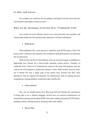 or other such sources.
For example, you would use this for making a web page at On-line stores that lists
current prices and number of items in stock.
What are the Advantages of Servlets Over “Traditional” CGI?
Java servlets are more efficient, easier to use, more powerful, more portable, and
cheaper than traditional CGI and than many alternative CGI-like technologies.
• Efficient:
With traditional CGI, a new process is started for each HTTP request. If the CGI
process does a relatively fast operation, the overhead of starting the process can dominate
the execution time.
With servlets, the Java Virtual Machine stays up, and each request is handled by a
lightweight Java Thread, not a heavyweight operating system process. Similarly, in
traditional CGI, if there are N simultaneous request to the same CGI program, then the
code for the CGI program is loaded into memory n times. With servlets, however, there
are N threads but only a single copy of the servlet class. Servlets also have more
alternatives than do regular CGI programs for optimizations such as caching previous
computations, keeping database connections open, and the like.
• Convenient:
Hey, you are already known Java. Why learn Perl too? Besides the convenience
of being able to use a familiar language, servlets have an extension infrastructure for
automatically parsing and decoding HTML form data, reading and setting HTTP headers,
handling cookies, tracking sessions, and many other such utilities.
• Powerful:
21
 