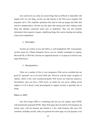 Java servlets let you easily do several things that are difficult or impossible with
regular CGI. For one thing, servlets can talk directly to the Web server (regular CGI
programs can’t). This simplifies operations that need to look up images and other data
stored in standard places. Servlets can also share data among each other, making useful
thing like database connection pools easy to implement. They can also maintain
information from request to request, simplifying things like session tracking and caching
of previous computations.
• Portable:
Servlets are written in java and follows a well-standardized API. Consequently,
servlets return for, I-Planet Enterprise Server can run virtually unchanged on Apache,
Microsoft IIS, or Web Star. Servlets are supported directly or via plug-in on almost every
major Web Server.
• Inexpensive:
There are a number of free or very inexpensive Web servers available that are
good for “personal” use or low-level Web sites. However, with the major exception of
Apache, which is free, most commercial-quality Web servers are relatively expensive.
Nevertheless, once you have a Web server, no matter the cost server, adding servlet
support to it (if it doesn’t come preconfigured to support servlets) is generally free or
cheap.
What is JSP?
Java Serve Pages (JSP) is a technology that lets you mix regular, static HTML
with dynamically-generated HTML. Many Web pages that are built by CGI programs are
mostly static, with the dynamic part limited to a few small locations. But most CGI
variations, including servlets, make you generate the entire page via your program, even
22
 