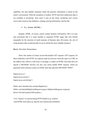 capability, but only handles situations where the dynamic information is based on the
client’s environment. With the exception of cookies, HTTP and form submission data is
not available to JavaScript. And, since it runs on the client, JavaScript can’t access
server-side resources like databases, catalogs, pricing information, and the like.
• Vs. Static HTML:
Regular, HTML, of course, cannot contain dynamic information. JSP is so easy
and convenient that it is quite feasible to argument HTML pages that only benefit
marginally by the insertion of small amounts of dynamic data. Previously, the cost of
using dynamic data would preclude its use in all but the most valuable instances.
Basic Servlet Structure:
Here’s the outline of a basic servlet that handles GET requests. GET requests, for
those unfamiliar with HTTP, are requests made by browsers when the types in a URL on
the address line, follows a link from a web page, or makes an HTML form that does not
specify a METHOD. Servlets can also very easily handle POST requests, which are
generated when someone creates an HTML form that specifies METHOD=”POST”.
Import java.io.*;
Import javax.servlet.*;
Import javax.servlet.http.*;
Public class SomeServlets extends HttpServlet {
Public void doGet(HttpServletRequest request, HttpServletResponse response)
throws ServletException.IOException {
//Use “request” to read incoming HTTP headers (e.g. cookies)
//and HTML form data (e.g. data the user entered and submitted)
24
 