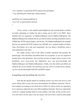 //Use “response” to specify the HTTP response line and headers
// (e.g. specifying the content type, setting cookies).
printWriter out=response.getWriter ();
//Use “out” to send content to browser
}
To be a servlet, a class should extend HttpServlet and override doGet or doPost
(or both), depending on whether the data is being sent by GET or by POST. These
methods take two arguments: an httpServletRequest and an HttpServletResponse. The
HttpServletRequest has methods that let you find out about incoming information such as
FORM data, HTTP request headers, and the like. The HttpServletResponse has methods
that lets you specify the HTTP response line (200,404, etc.), response headers (Content-
Type, Set-Cookies, etc.), and, most importantly, lets you obtain a PrintWriter used to
send output back to the client.
For simple servlets, most of the effort is println statements that generate the
desired page. Note that doGet and doPost throw two exceptions, so you are required to
include them in the declaration. Also note that you have to import classes in java.io (for
printWriter, etc.), javax.servlet (for HttpServlet, etc.), and javax.servlet.http (for
HttpServletRequest and HttpServletResponse). Finally, note that doGet and doPost are
called by the service method, and sometimes you may want to override service directly,
e.g. for a servlet that handles both GET and POST request.
Compiling and Installing the Servlet:
Note that the specific details for installing servlets vary from web server to web
server. Please refer to your web server documentation for definitive directions. The on-
line examples are running on Java Web Server (JWS) 2.0, where servlets are expected to
be in a directory called Servlets in the JWS installation hierarchy. However, I placed this
servlet in a separate package (hall) to avoid conflicts with other servlets on this server.
You will want to be the same if you are using a web server that is used by other people
25
 