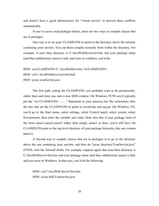 and doesn’t have a good infrastructure for “virtual servers” to prevent these conflicts
automatically.
If you’ve never used packages before, there are two ways to compile classes that
are in packages.
One way is to set your CLASSPATH to point to the directory above the actually
containing your servlets. You can them compile normally from within the directory. For
example, if your base directory is C:JavaWebServerservlets and your package name
(and thus subdirectory name) is hall, and were on windows, you’d do:
DOS> set CLASSPATH=C: JavaWebServlets; %CLASSPATH%
DOS> cd C:JavaWebServerservletshall
DOS> javac yourServlet.java
The first path, setting the CLASSPATH, you probably want to do permanently,
rather than each time you start a new DOS window. On Windows 95/98 you’d typically
put the “set CLASSPATH=…….” Statement in your autoexec.bat file somewhere after
the line that set the CLASSPATH to point to servlet.har and jsp.jar. On Windows NT,
you’d go to the Start menu, select settings, select Control panel, select system, select
Environment, then enter the variable and value. Note also that if your package were of
the form name1.name2.name3 rather than simply name1 as here, you’d still have the
CLASSPATH point to the top level directory of your package hierarchy (the one contain
name1).
A Second way to compile classes that are in packages is to go to the directory
above the one containing your servlets, and then do “javac directoryYourServlet.java”
(UNIX; note the forward slash). For example, suppose again that your base directory is
C:JavaWebServerServlets and your package name (and thus subdirectory name) is hall,
and you were on Windows. In that case, you’d do the following:
DOS> cd C:JavaWeb ServerServlets
DOS> javac hallYourservlet.java
26
 