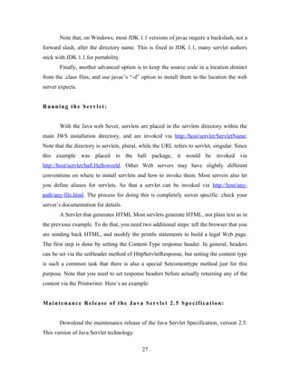 Note that, on Windows, most JDK 1.1 versions of javac require a backslash, not a
forward slash, after the directory name. This is fixed in JDK 1.1, many servlet authors
stick with JDK 1.1.for portability.
Finally, another advanced option is to keep the source code in a location distinct
from the .class files, and use javac’s “-d” option to install them in the location the web
server expects.
Running the Servlet:
With the Java web Sever, servlets are placed in the servlets directory within the
main JWS installation directory, and are invoked via http://host/servlet/ServletName.
Note that the directory is servlets, plural, while the URL refers to servlet, singular. Since
this example was placed in the hall package, it would be invoked via
http://host/servlet/hall.Helloworld. Other Web servers may have slightly different
conventions on where to install servlets and how to invoke them. Most servers also let
you define aliases for servlets. So that a servlet can be invoked via http://host/any-
path/any-file.html. The process for doing this is completely server specific: check your
server`s documentation for details.
A Servlet that generates HTML Most servlets generate HTML, not plain text as in
the previous example. To do that, you need two additional steps: tell the browser that you
are sending back HTML, and modify the println statements to build a legal Web page.
The first step is done by setting the Content-Type response header. In general, headers
can be set via the setHeader method of HttpServletResponse, but setting the content type
is such a common task that there is also a special Setcontenttype method just for this
purpose. Note that you need to set response headers before actually returning any of the
content via the Printwriter. Here`s an example:
Maintenance Release of the Java Servlet 2.5 Specification:
Download the maintenance release of the Java Servlet Specification, version 2.5.
This version of Java Servlet technology.
27
 
