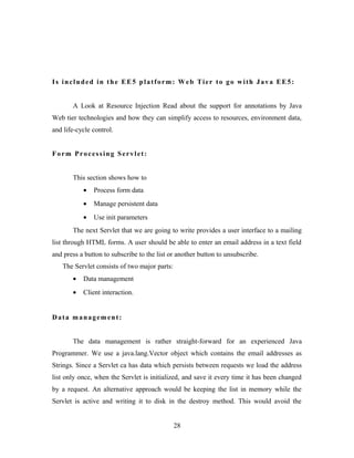 Is included in the EE5 platform: Web Tier to go with Java EE5:
A Look at Resource Injection Read about the support for annotations by Java
Web tier technologies and how they can simplify access to resources, environment data,
and life-cycle control.
Form Processing Servlet:
This section shows how to
• Process form data
• Manage persistent data
• Use init parameters
The next Servlet that we are going to write provides a user interface to a mailing
list through HTML forms. A user should be able to enter an email address in a text field
and press a button to subscribe to the list or another button to unsubscribe.
The Servlet consists of two major parts:
• Data management
• Client interaction.
Data management:
The data management is rather straight-forward for an experienced Java
Programmer. We use a java.lang.Vector object which contains the email addresses as
Strings. Since a Servlet ca has data which persists between requests we load the address
list only once, when the Servlet is initialized, and save it every time it has been changed
by a request. An alternative approach would be keeping the list in memory while the
Servlet is active and writing it to disk in the destroy method. This would avoid the
28
 