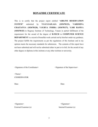 BONAFIDE CERTIFICATE
This is to certify that the project report entitled “AIRLINE RESERVATION
SYSTEM” submitted by T.S.S.N.SAILAJA (103678123), V.KRISHNA
CHAITANYA (103678128), V.SURYA INDIRA (103678137), Y.SRI RAMYA
(103678143) to Regency Institute of Technology, Yanam in partial fulfillment of the
requirement for the award of the degree of B.TECH in COMPUTER SCIENCE
DEPARTMENT is a record of bonafide work carried out by him/her under my guidance.
The project fulfills the requirements as per the regulations of this Institute and in my
opinion meets the necessary standards for submission. The contents of this report have
not been submitted and will not be submitted either in part or in full, for the award of any
other degree or diploma in this institute or any other institute or university.
<Signature of the Coordinator> <Signature of the Supervisor>
<Name>
COORDINATOR
Date: Date:
<Signature> <Signature>
External Examiner (s) Internal Examiner (s)
3
 